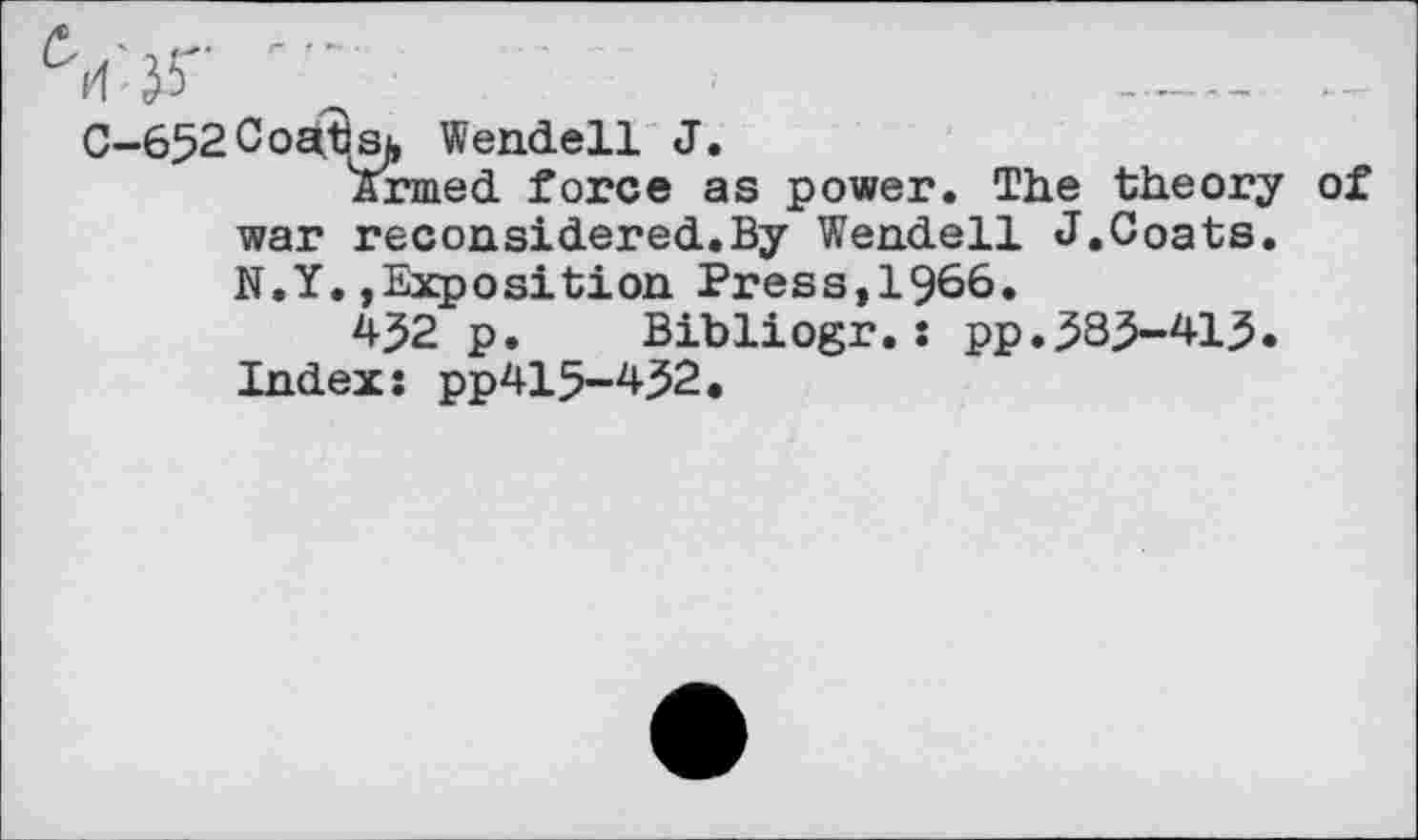 ﻿Coatsj, Wendell J.
Armed force as power. The theory of war reconsidered.By Wendell J.Coats. N.Y.»Exposition Press,1966.
432 p. Bibliogr.: pp.^83-41^. Index: pp415-4^2.